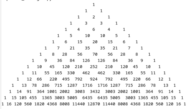 Ein Pascal-Dreieck mit den Zeilen der Ordnung 0 bis 16. Die letzte Zeile ist die erste Zeile, in der fünfstellige Dezimalzahlen auftauchen.

Das Dreieck ist so formatiert, dass die letzte Zeile zwischen zwei Zahlen immer nur ein Leerzeichen hat, nicht mehrere.

Das Dreieck ist mit einem Festbreitenfont formatiert. Zahlen mit ungerader Ziffernanzahl sind genau mittig über bzw. unter anderen Zahlen mit ungerader Ziffernanzahl zwei, vier, sechs... Zeilen höher oder tiefer.

Hier das Dreieck:

                                    1
                                 1     1
                              1     2     1
                           1     3     3     1
                         1    4     6     4     1
                      1    5     10    10    5    1
                    1    6    15    20    15    6    1
                 1    7    21    35    35   21    7    1
               1    8   28    56    70    56   28    8    1
            1    9    36   84   126   126   84    36   9    1
          1   10   45   120  210   252   210   120  45   10   1
        1   11   55  165  330   462   462   330  165   55  11   1
      1   12  66   220  495  792   924   792   495  220  66   12  1
    1   13  78  286  715  1287  1716  1716 1287  715  286  78   13  1
   1  14  91  364 1001 2002  3003  3432  3003 2002 1001  364  91  14  1
 1  15 105 455  1365 3003 5005  6435  6435 5005  3003 1365 455 105 15  1
1 16 120 560 1820 4368 8008 11440 12870 11440 8008 4368 1820 560 120 16 1

